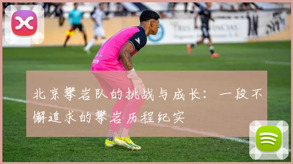 北京攀岩队的挑战与成长：一段不懈追求的攀岩历程纪实