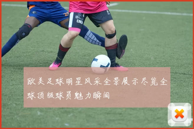 欧美足球明星风采全景展示尽览全球顶级球员魅力瞬间