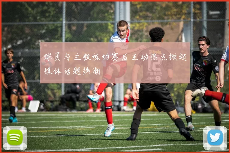 球员与主教练的赛后互动热点掀起媒体话题热潮