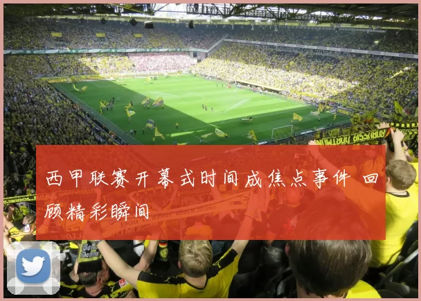 西甲联赛开幕式时间成焦点事件 回顾精彩瞬间