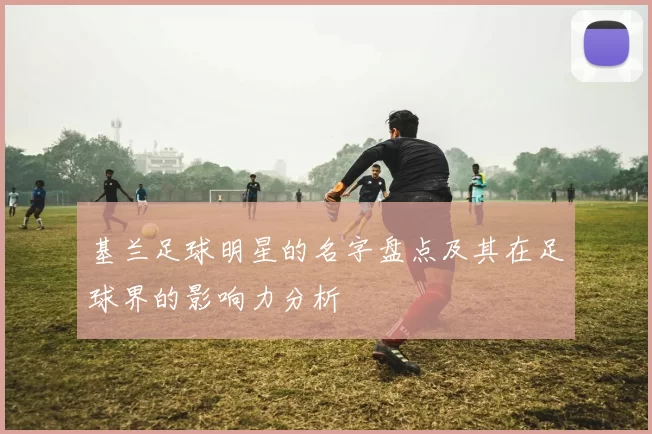 基兰足球明星的名字盘点及其在足球界的影响力分析