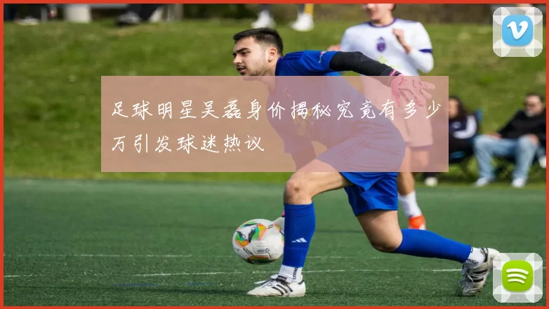 足球明星吴磊身价揭秘究竟有多少万引发球迷热议
