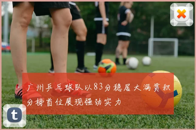 广州乒乓球队以83分稳居大满贯积分榜首位展现强劲实力