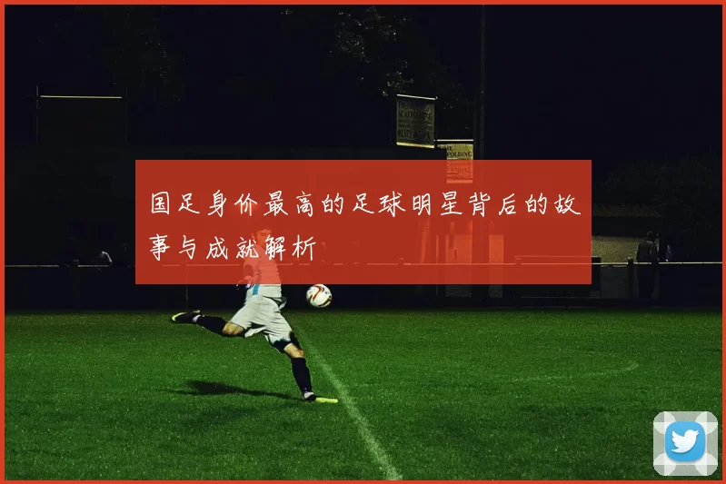 国足身价最高的足球明星背后的故事与成就解析
