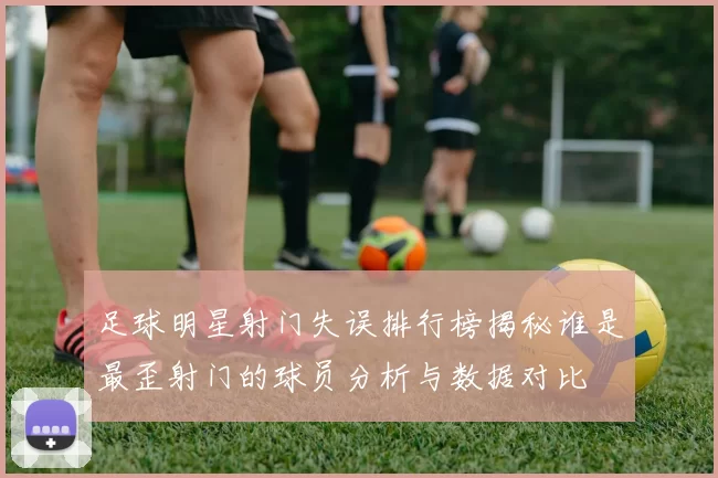 足球明星射门失误排行榜揭秘谁是最歪射门的球员分析与数据对比