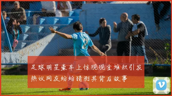 足球明星豪车上惊现现金堆积引发热议网友纷纷猜测其背后故事