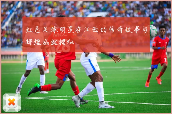 红色足球明星在江西的传奇故事与辉煌成就揭秘