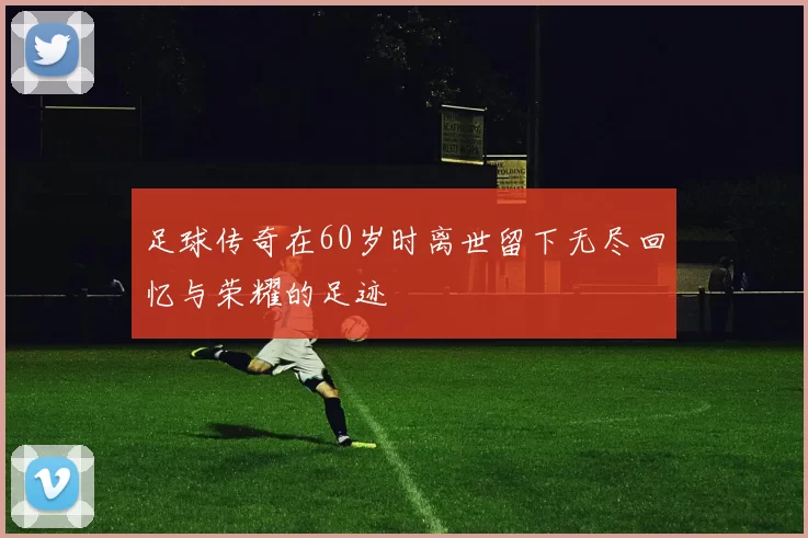 足球传奇在60岁时离世留下无尽回忆与荣耀的足迹