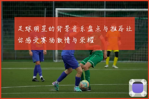 足球明星的背景音乐盘点与推荐让你感受赛场激情与荣耀