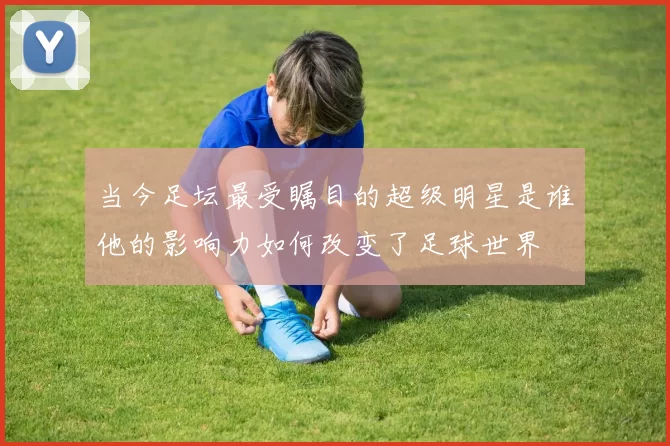 当今足坛最受瞩目的超级明星是谁他的影响力如何改变了足球世界