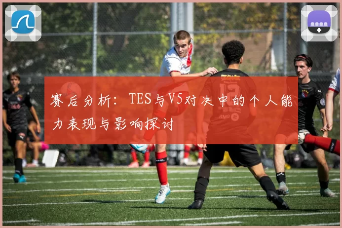赛后分析：TES与V5对决中的个人能力表现与影响探讨