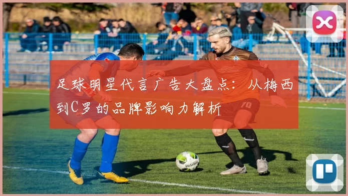 足球明星代言广告大盘点：从梅西到C罗的品牌影响力解析
