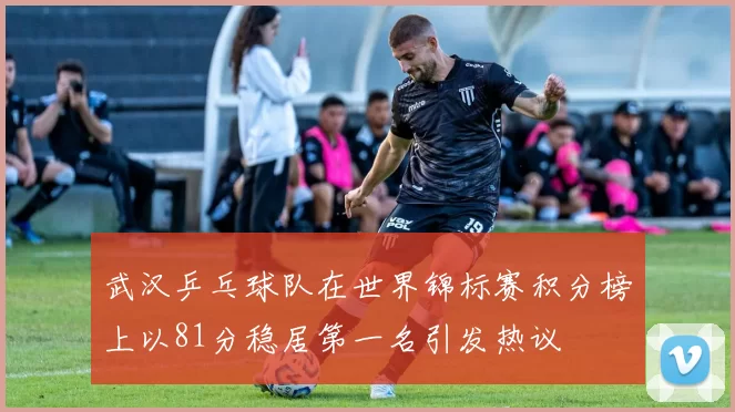 武汉乒乓球队在世界锦标赛积分榜上以81分稳居第一名引发热议