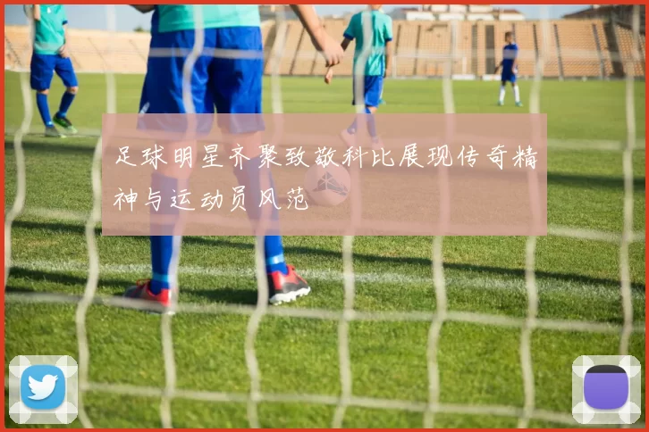 足球明星齐聚致敬科比展现传奇精神与运动员风范