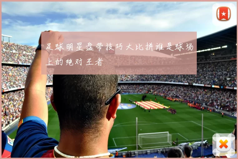 足球明星盘带技巧大比拼谁是球场上的绝对王者