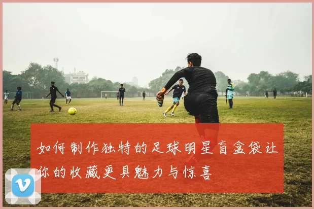 如何制作独特的足球明星盲盒袋让你的收藏更具魅力与惊喜