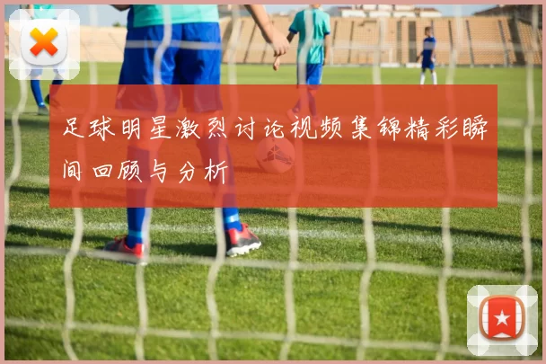 足球明星激烈讨论视频集锦精彩瞬间回顾与分析
