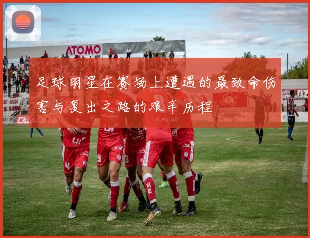 足球明星在赛场上遭遇的最致命伤害与复出之路的艰辛历程