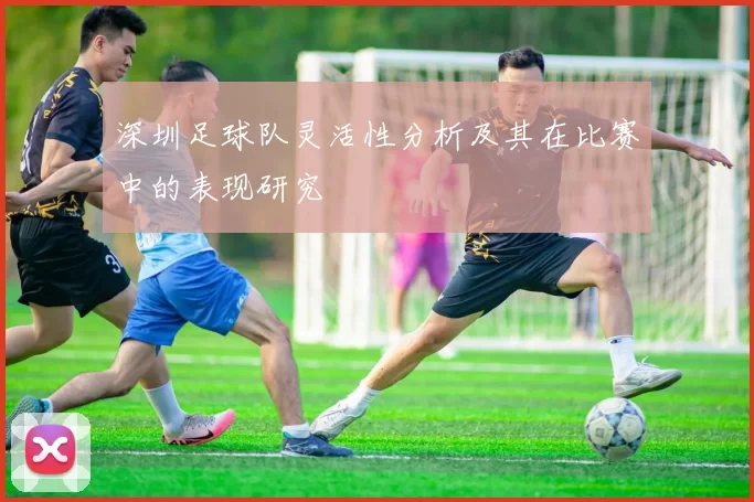 深圳足球队灵活性分析及其在比赛中的表现研究