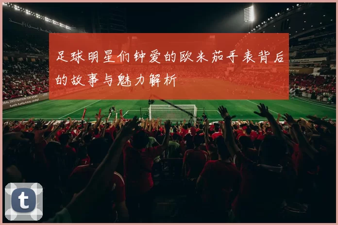 足球明星们钟爱的欧米茄手表背后的故事与魅力解析