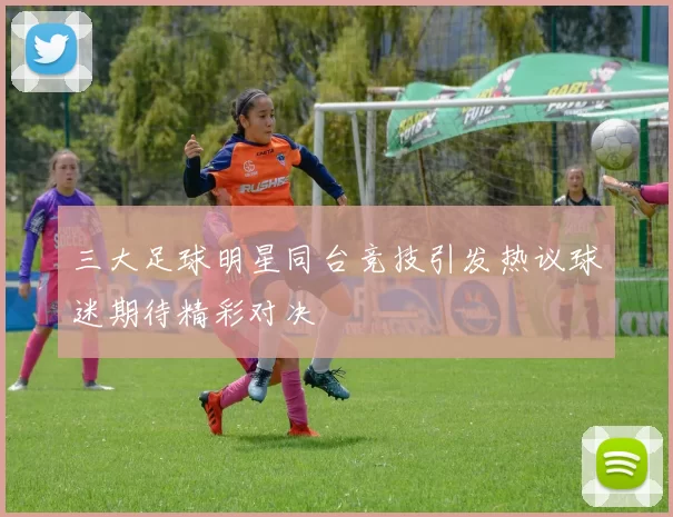 三大足球明星同台竞技引发热议球迷期待精彩对决