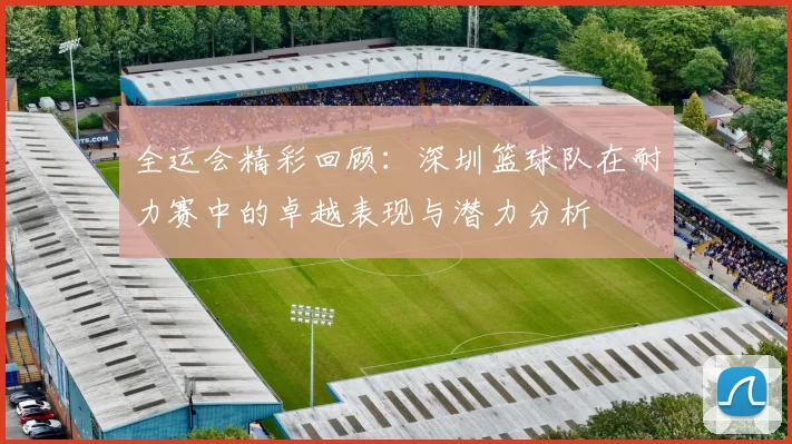 全运会精彩回顾：深圳篮球队在耐力赛中的卓越表现与潜力分析