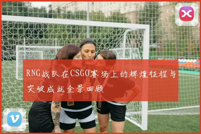 RNG战队在CSGO赛场上的辉煌征程与突破成就全景回顾
