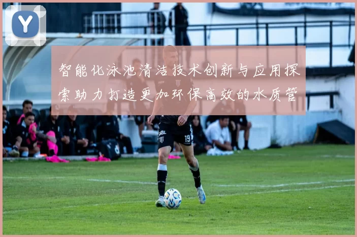 智能化泳池清洁技术创新与应用探索助力打造更加环保高效的水质管理系统