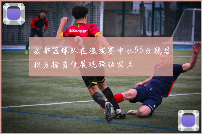成都篮球队在选拔赛中以95分稳居积分榜首位展现强劲实力