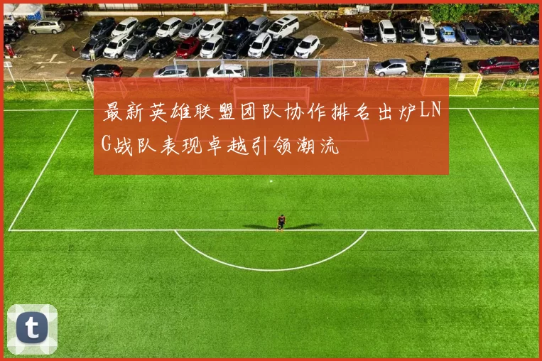 最新英雄联盟团队协作排名出炉LNG战队表现卓越引领潮流