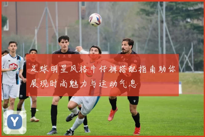 足球明星风格牛仔裤搭配指南助你展现时尚魅力与运动气息