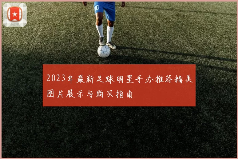 2023年最新足球明星手办推荐精美图片展示与购买指南