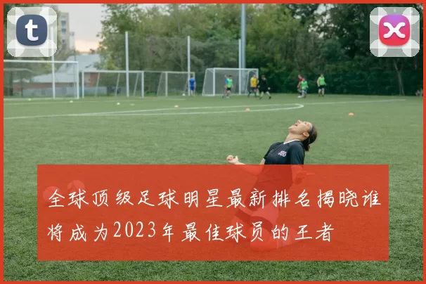 全球顶级足球明星最新排名揭晓谁将成为2023年最佳球员的王者