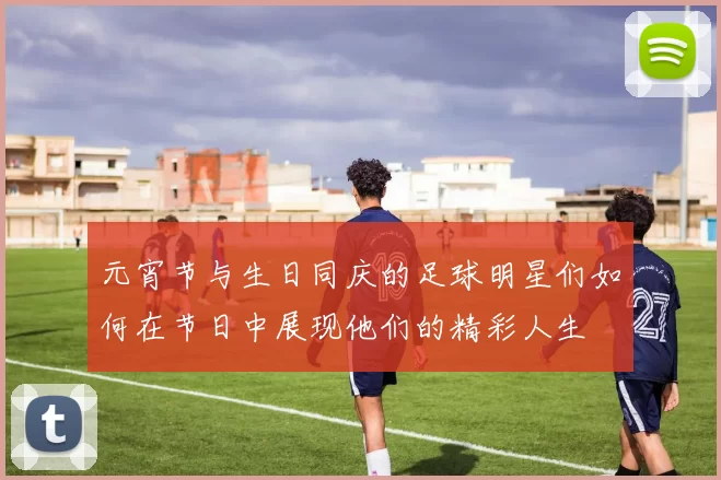 元宵节与生日同庆的足球明星们如何在节日中展现他们的精彩人生