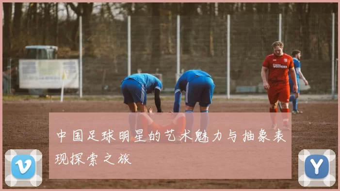 中国足球明星的艺术魅力与抽象表现探索之旅
