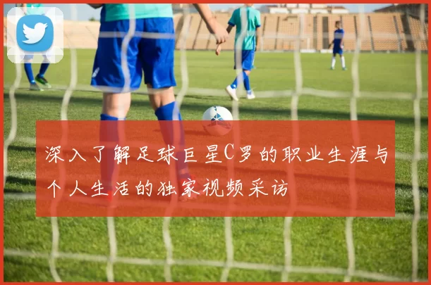 深入了解足球巨星C罗的职业生涯与个人生活的独家视频采访