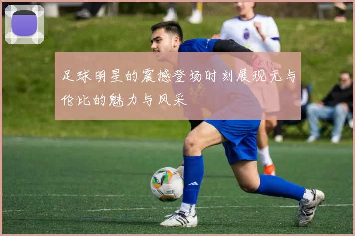 足球明星的震撼登场时刻展现无与伦比的魅力与风采