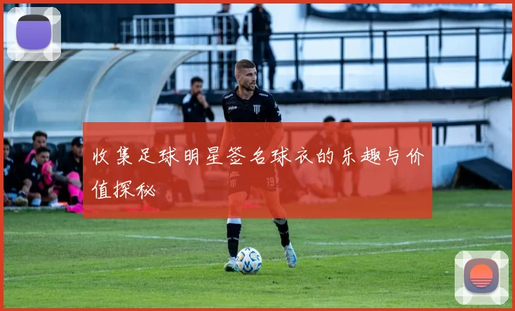 收集足球明星签名球衣的乐趣与价值探秘