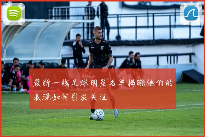 最新一线足球明星名单揭晓他们的表现如何引发关注