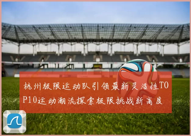杭州极限运动队引领最新灵活性TOP10运动潮流探索极限挑战新高度