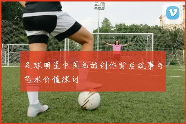 足球明星中国画的创作背后故事与艺术价值探讨