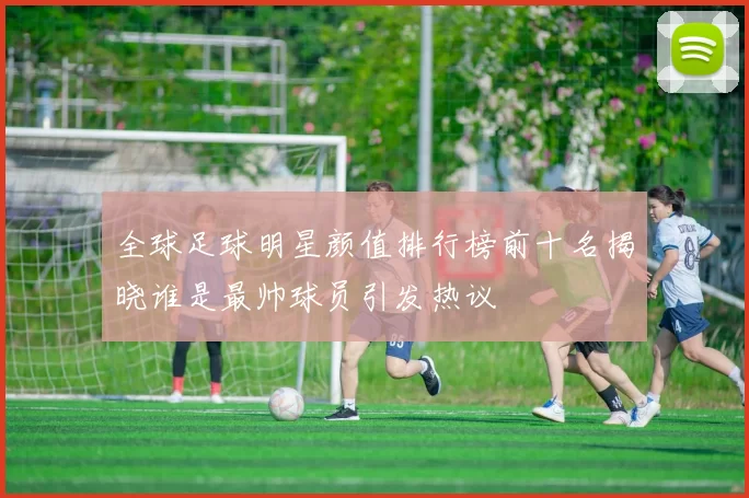 全球足球明星颜值排行榜前十名揭晓谁是最帅球员引发热议
