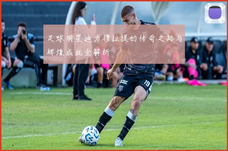 足球明星迪力穆拉提的传奇之路与辉煌成就全解析