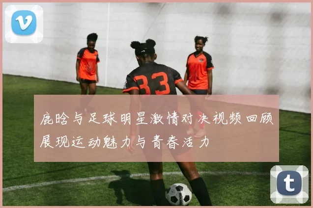 鹿晗与足球明星激情对决视频回顾展现运动魅力与青春活力