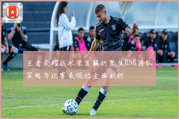 王者荣耀战术深度解析聚焦RNG团队策略与比赛表现的全面剖析