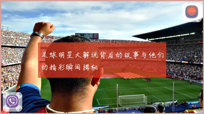 足球明星大解说背后的故事与他们的精彩瞬间揭秘