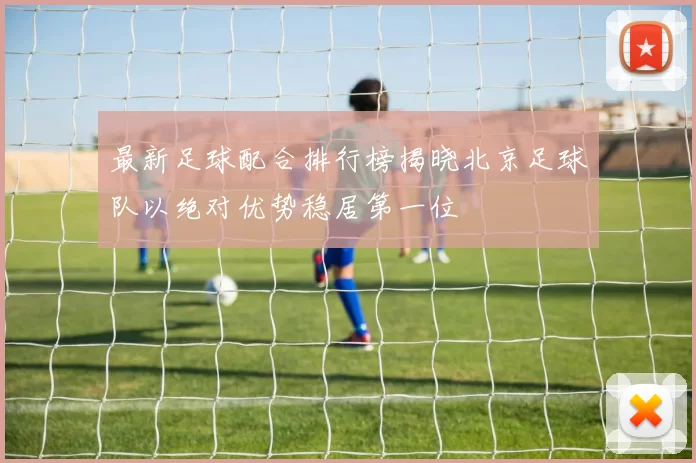 最新足球配合排行榜揭晓北京足球队以绝对优势稳居第一位