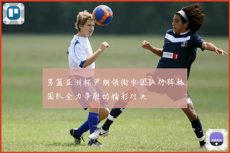 男篮亚洲杯尹朗领衔中国队对阵韩国队全力争胜的精彩对决