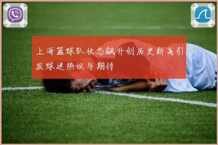 上海篮球队状态飙升创历史新高引发球迷热议与期待