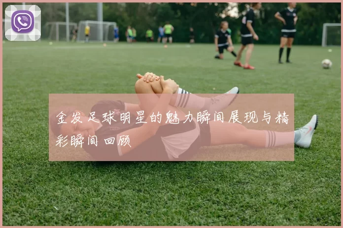 金发足球明星的魅力瞬间展现与精彩瞬间回顾